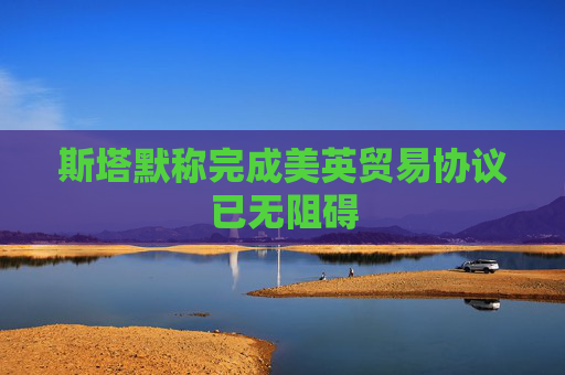 斯塔默称完成美英贸易协议已无阻碍