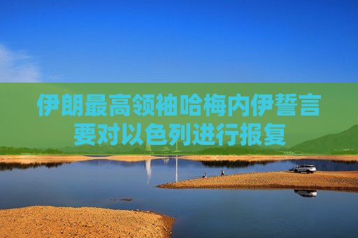 伊朗最高领袖哈梅内伊誓言要对以色列进行报复
