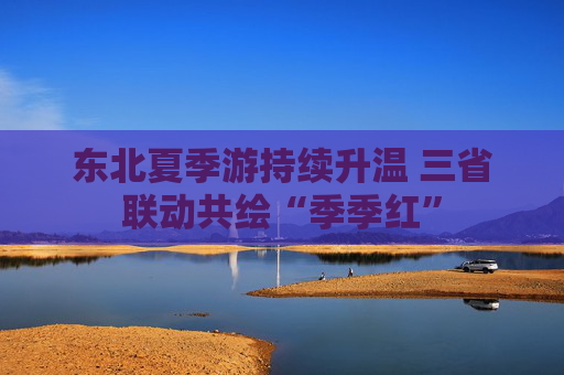 东北夏季游持续升温 三省联动共绘“季季红”