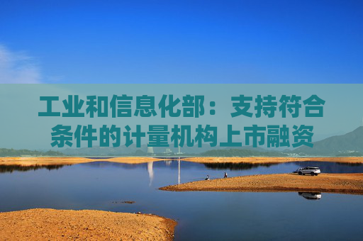 工业和信息化部：支持符合条件的计量机构上市融资