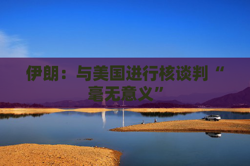 伊朗：与美国进行核谈判“毫无意义”