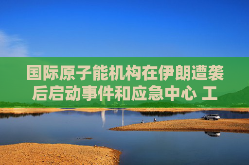 国际原子能机构在伊朗遭袭后启动事件和应急中心 工作组将全天候待命