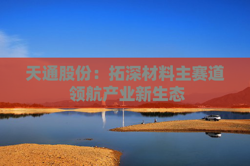 天通股份：拓深材料主赛道 领航产业新生态
