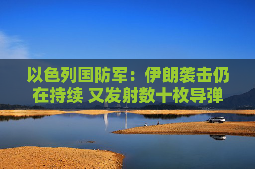以色列国防军：伊朗袭击仍在持续 又发射数十枚导弹