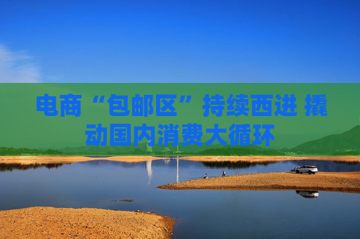 电商“包邮区”持续西进 撬动国内消费大循环