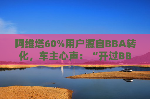 阿维塔60%用户源自BBA转化，车主心声：“开过BBA，方知阿维塔”