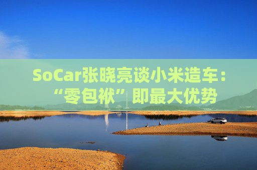 SoCar张晓亮谈小米造车：“零包袱”即最大优势