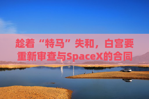 趁着“特马”失和，白宫要重新审查与SpaceX的合同