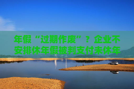 年假“过期作废”？企业不安排休年假被判支付未休年假工资