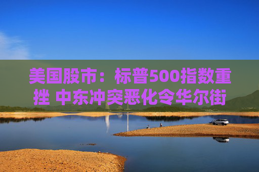 美国股市：标普500指数重挫 中东冲突恶化令华尔街系紧安全带
