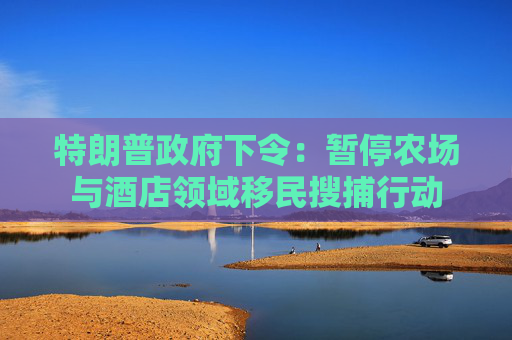 特朗普政府下令：暂停农场与酒店领域移民搜捕行动