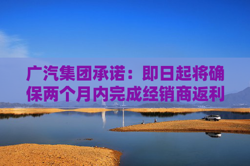 广汽集团承诺：即日起将确保两个月内完成经销商返利兑现