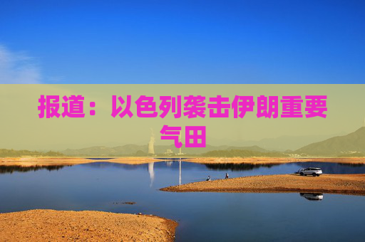 报道：以色列袭击伊朗重要气田