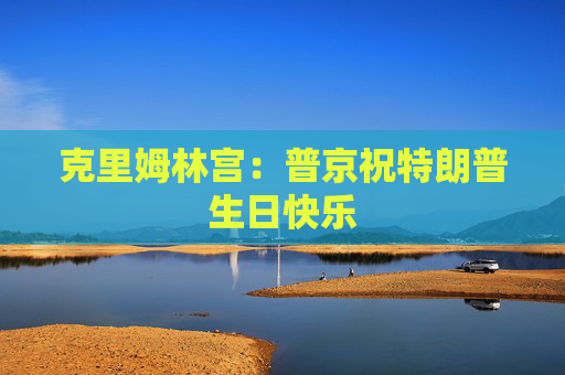 克里姆林宫：普京祝特朗普生日快乐