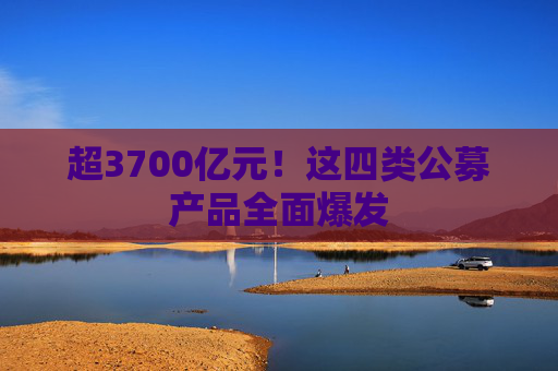 超3700亿元！这四类公募产品全面爆发