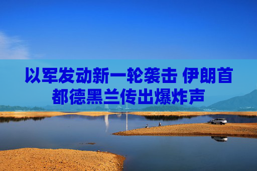 以军发动新一轮袭击 伊朗首都德黑兰传出爆炸声