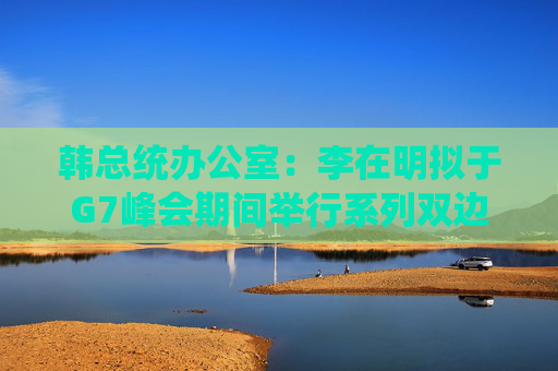 韩总统办公室：李在明拟于G7峰会期间举行系列双边会谈