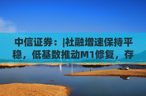 中信证券：|社融增速保持平稳，低基数推动M1修复，存款搬家现象未明显加剧，银行体系流动性保持稳定