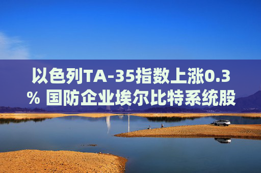 以色列TA-35指数上涨0.3% 国防企业埃尔比特系统股价飙升