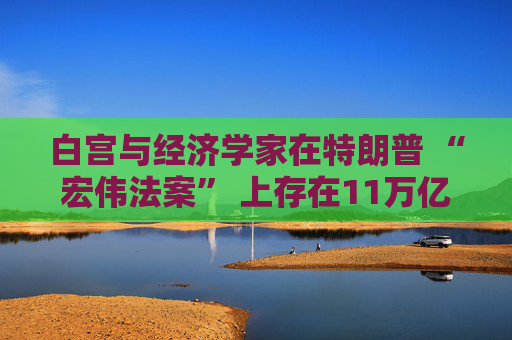 白宫与经济学家在特朗普 “宏伟法案” 上存在11万亿美元的差距