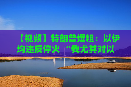【视频】特朗普爆粗：以伊均违反停火 “我尤其对以色列不满”