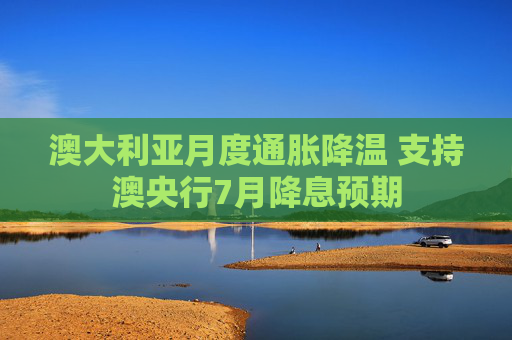 澳大利亚月度通胀降温 支持澳央行7月降息预期
