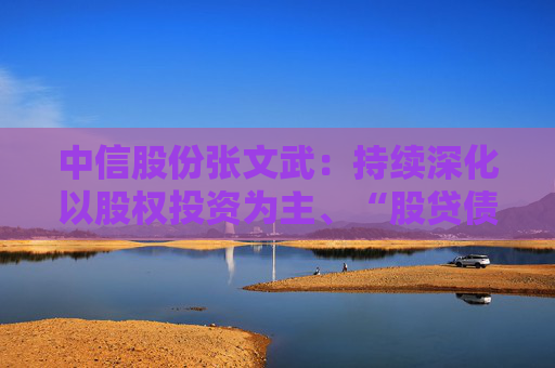 中信股份张文武：持续深化以股权投资为主、“股贷债保”联动的金融服务支撑体系