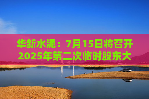 华新水泥：7月15日将召开2025年第二次临时股东大会