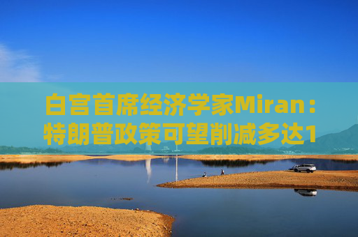 白宫首席经济学家Miran：特朗普政策可望削减多达11万亿美元的赤字