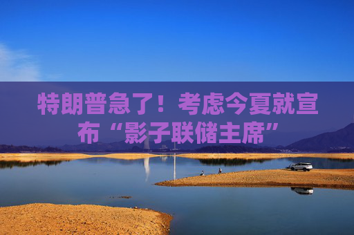 特朗普急了！考虑今夏就宣布“影子联储主席”