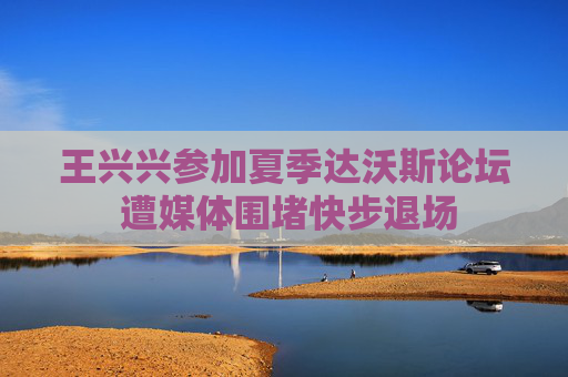 王兴兴参加夏季达沃斯论坛 遭媒体围堵快步退场