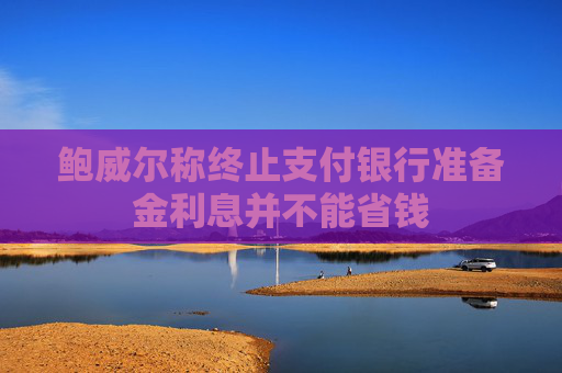 鲍威尔称终止支付银行准备金利息并不能省钱