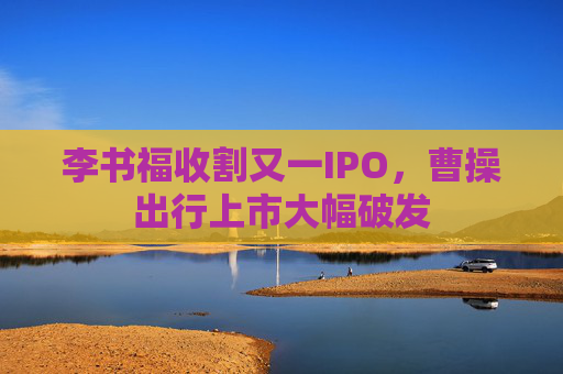 李书福收割又一IPO，曹操出行上市大幅破发
