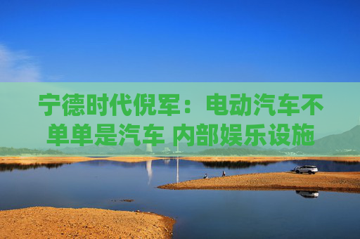 宁德时代倪军：电动汽车不单单是汽车 内部娱乐设施等比传统汽车高一代
