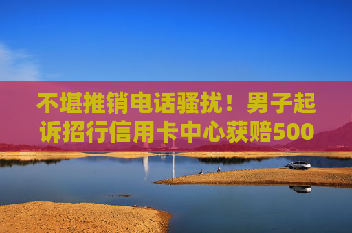 不堪推销电话骚扰！男子起诉招行信用卡中心获赔5000元