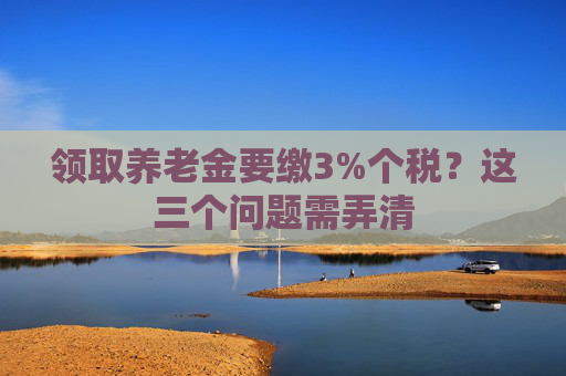 领取养老金要缴3%个税？这三个问题需弄清