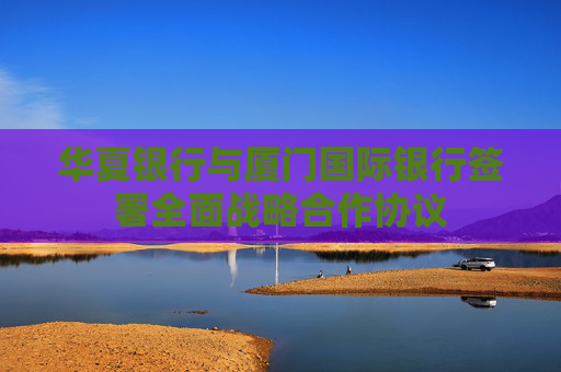 华夏银行与厦门国际银行签署全面战略合作协议