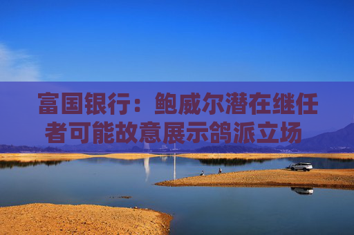 富国银行：鲍威尔潜在继任者可能故意展示鸽派立场 以提高被选中的几率