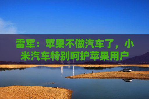 雷军：苹果不做汽车了，小米汽车特别呵护苹果用户