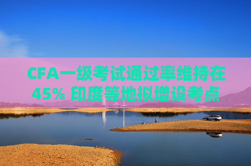 CFA一级考试通过率维持在45% 印度等地拟增设考点