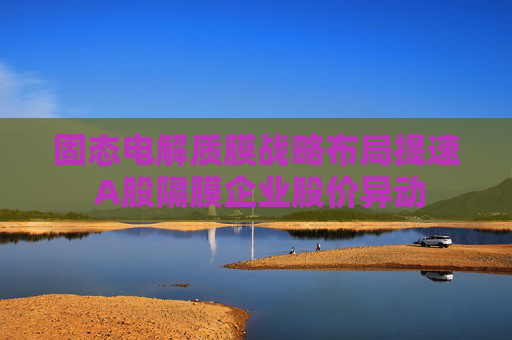 固态电解质膜战略布局提速 A股隔膜企业股价异动