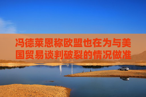 冯德莱恩称欧盟也在为与美国贸易谈判破裂的情况做准备