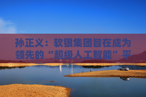 孙正义：软银集团旨在成为领先的“超级人工智能”平台供应商