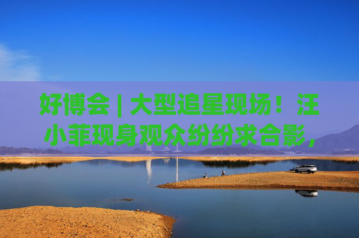 好博会 | 大型追星现场！汪小菲现身观众纷纷求合影，还有女粉丝高喊“汪总好帅！”