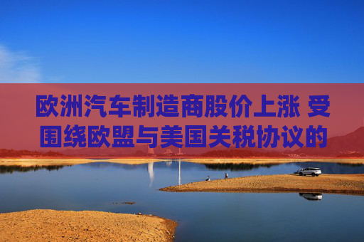 欧洲汽车制造商股价上涨 受围绕欧盟与美国关税协议的乐观情绪推动
