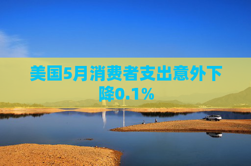 美国5月消费者支出意外下降0.1%