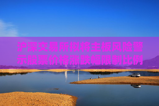 沪深交易所拟将主板风险警示股票价格涨跌幅限制比例由5%调整为10%