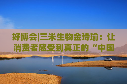 好博会|三米生物金诗瑜：让消费者感受到真正的“中国产、苏州造”
