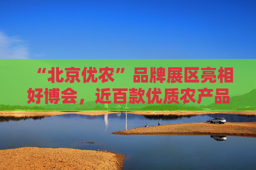 “北京优农”品牌展区亮相好博会，近百款优质农产品供市民选购
