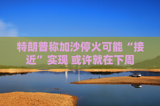 特朗普称加沙停火可能“接近”实现 或许就在下周